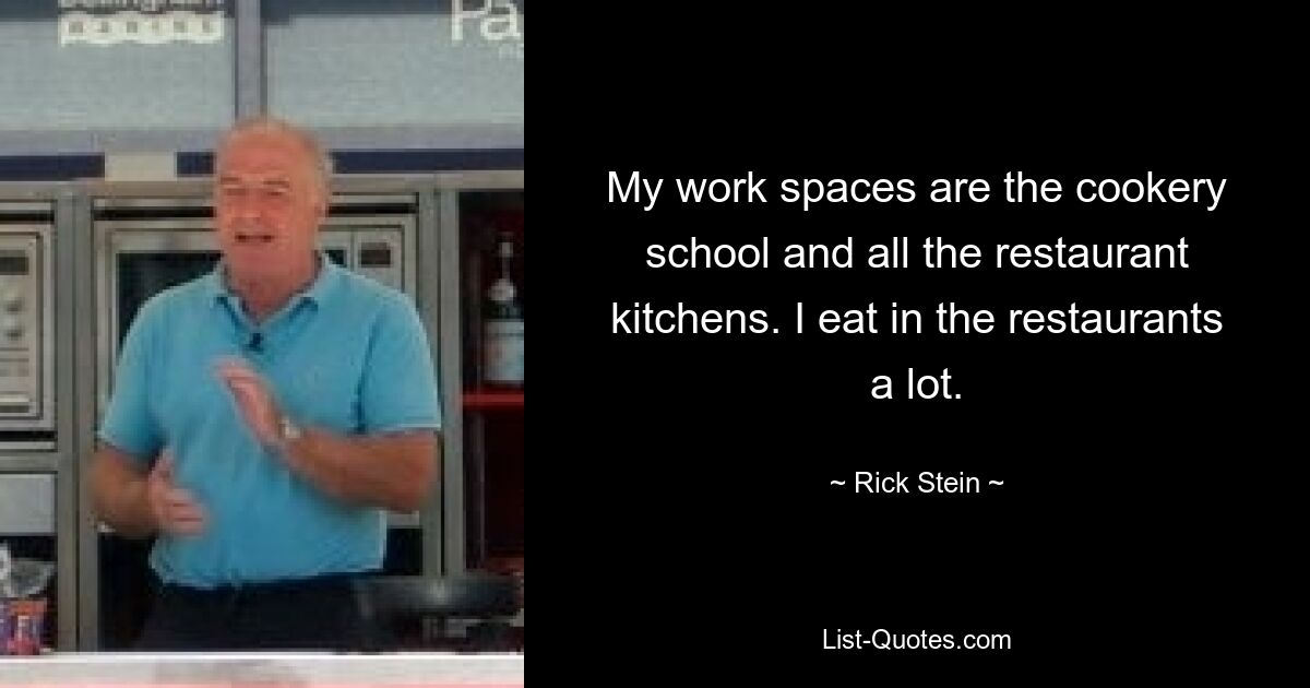 My work spaces are the cookery school and all the restaurant kitchens. I eat in the restaurants a lot. — © Rick Stein