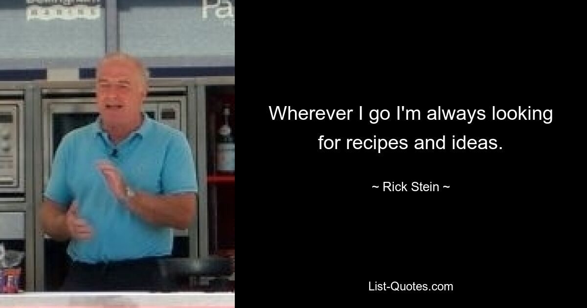 Wherever I go I'm always looking for recipes and ideas. — © Rick Stein