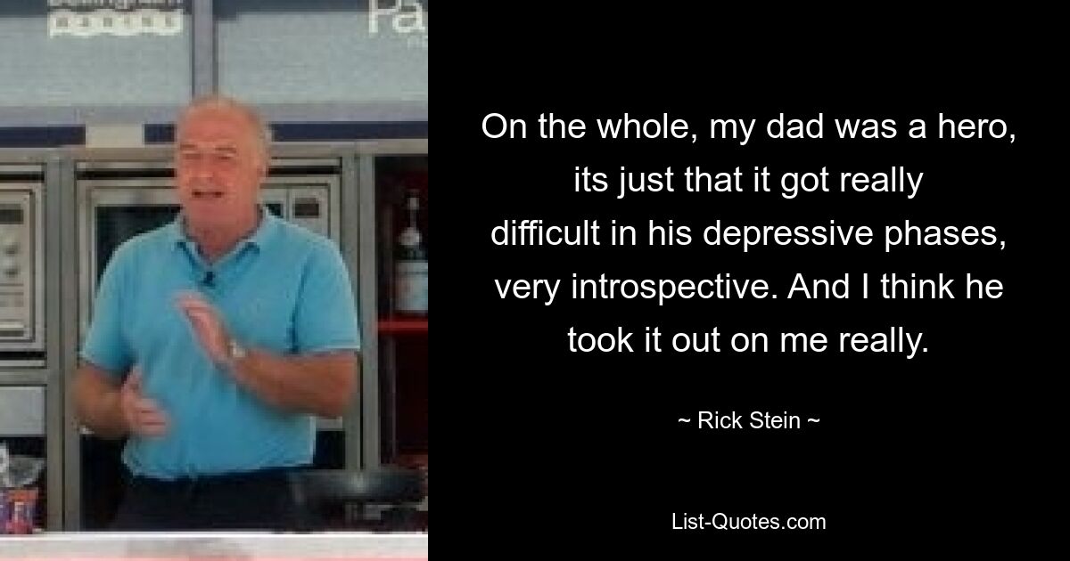 On the whole, my dad was a hero, its just that it got really difficult in his depressive phases, very introspective. And I think he took it out on me really. — © Rick Stein