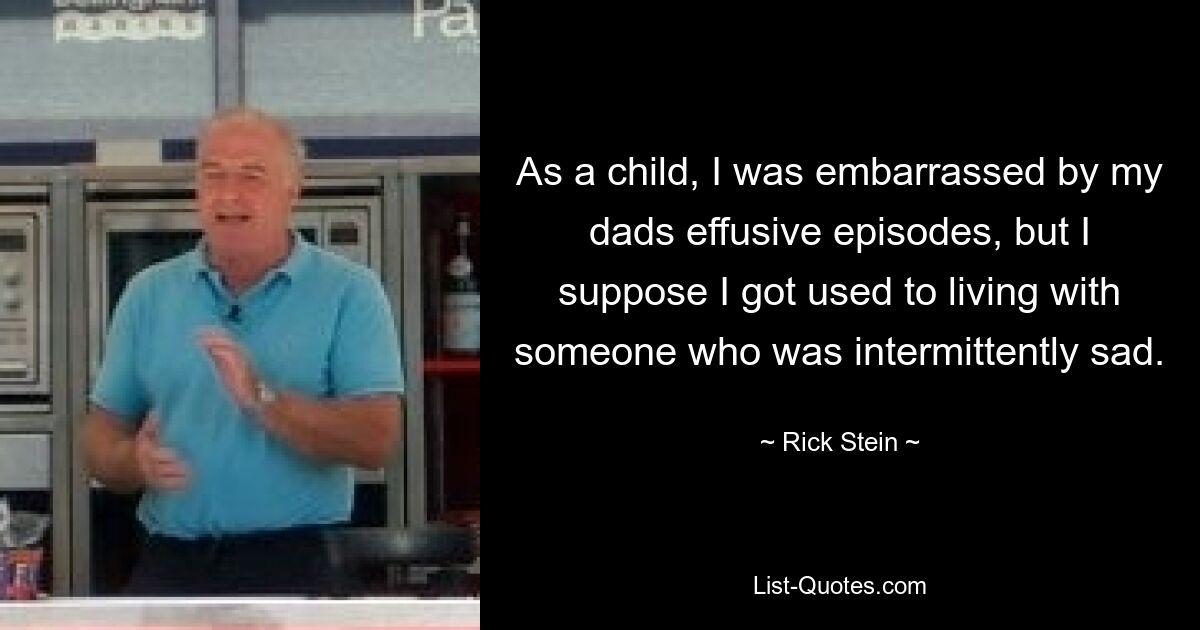 As a child, I was embarrassed by my dads effusive episodes, but I suppose I got used to living with someone who was intermittently sad. — © Rick Stein