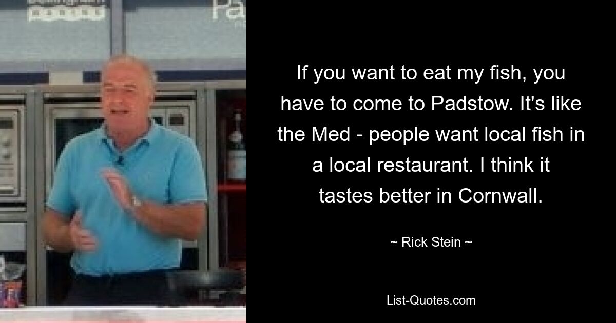 If you want to eat my fish, you have to come to Padstow. It's like the Med - people want local fish in a local restaurant. I think it tastes better in Cornwall. — © Rick Stein