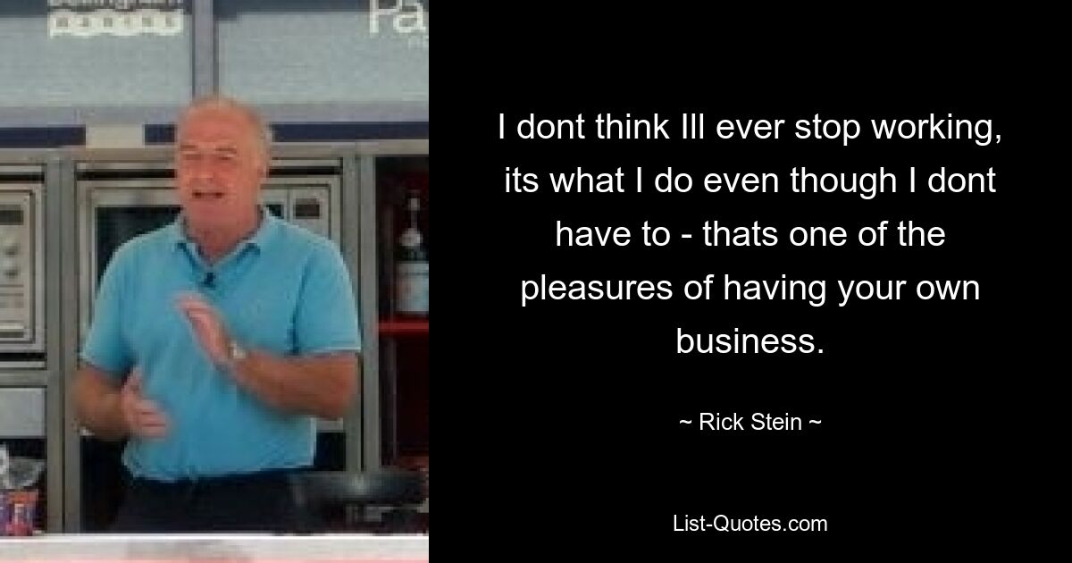 I dont think Ill ever stop working, its what I do even though I dont have to - thats one of the pleasures of having your own business. — © Rick Stein