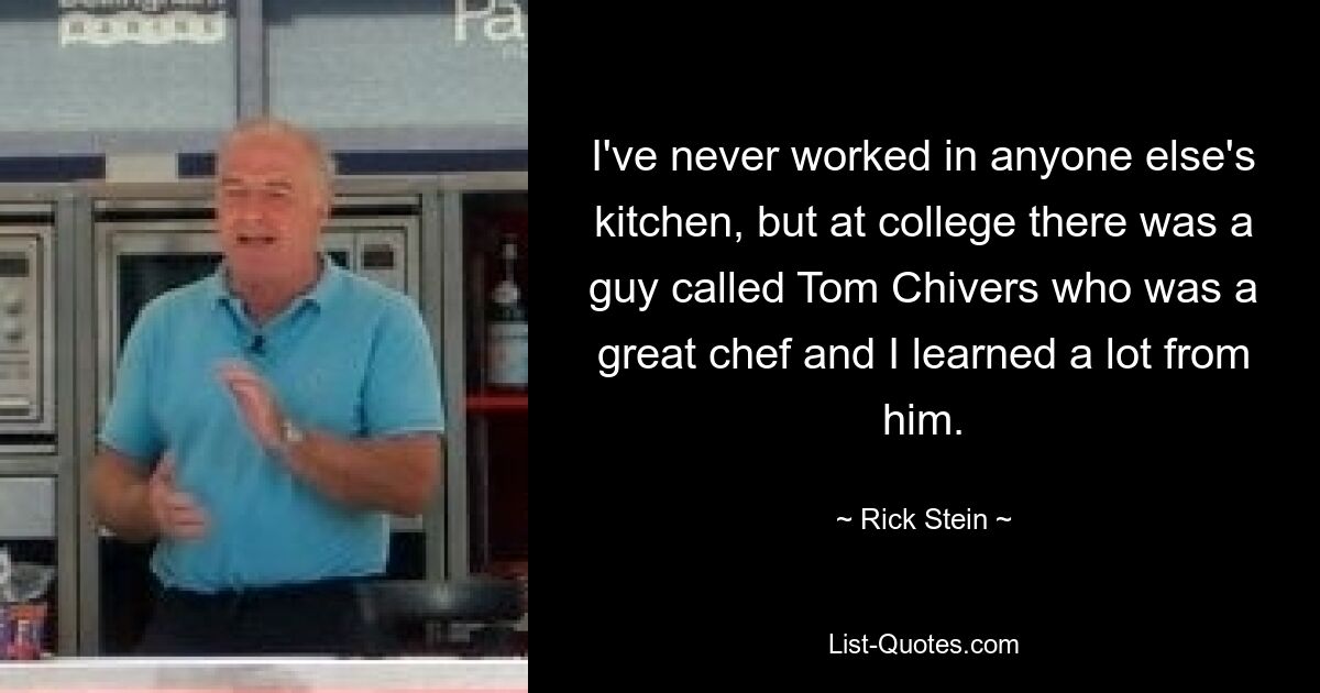 I've never worked in anyone else's kitchen, but at college there was a guy called Tom Chivers who was a great chef and I learned a lot from him. — © Rick Stein