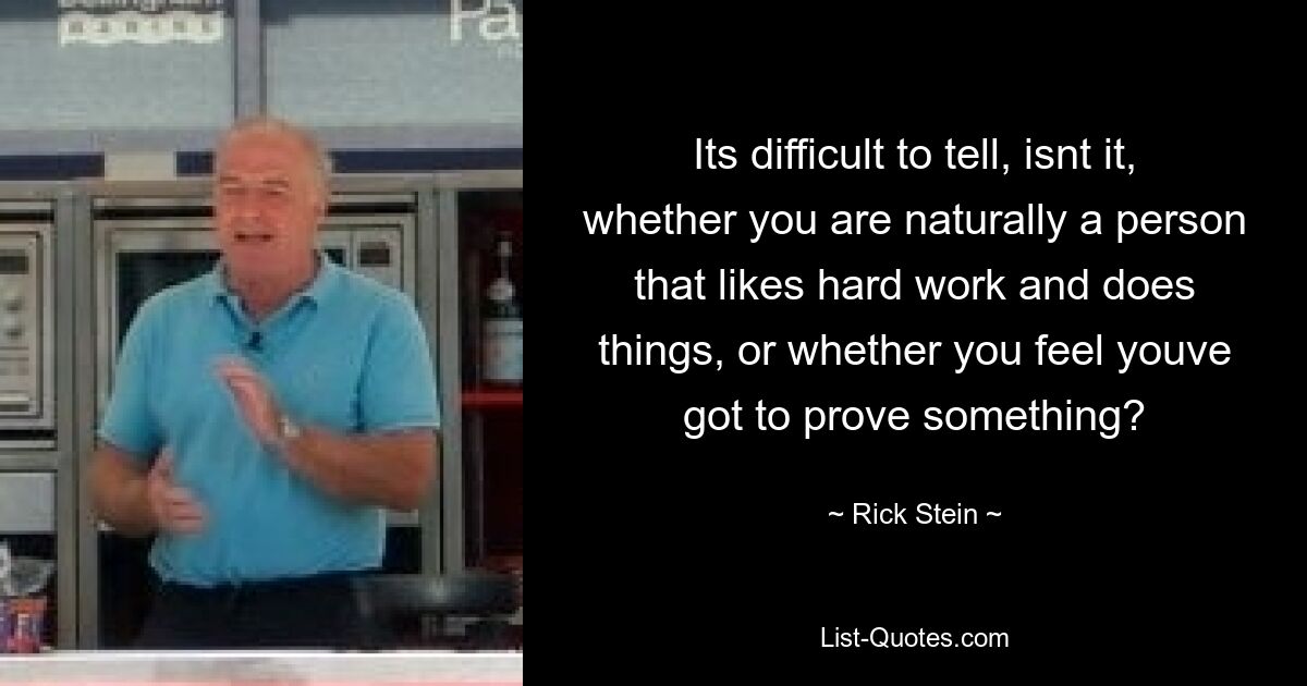 Its difficult to tell, isnt it, whether you are naturally a person that likes hard work and does things, or whether you feel youve got to prove something? — © Rick Stein