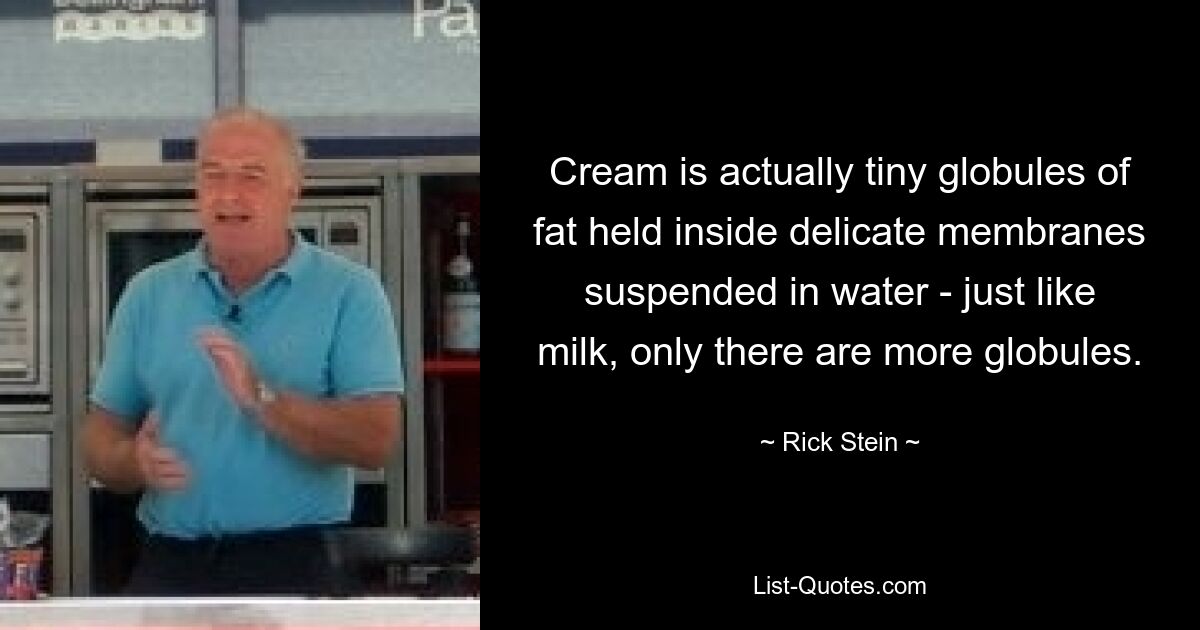 Cream is actually tiny globules of fat held inside delicate membranes suspended in water - just like milk, only there are more globules. — © Rick Stein