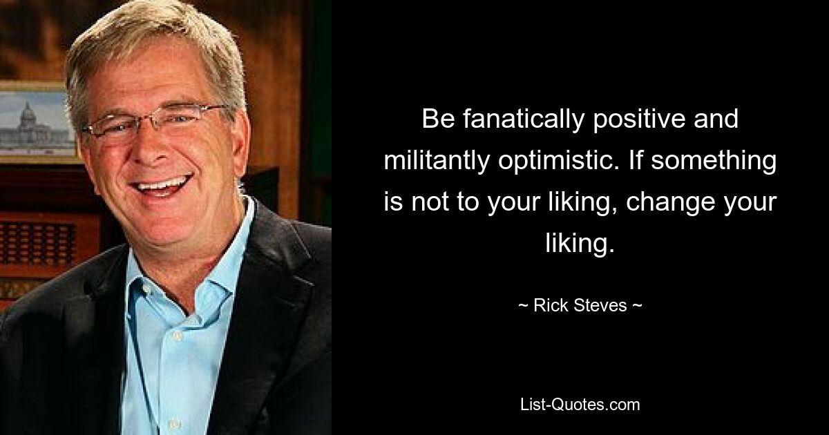 Be fanatically positive and militantly optimistic. If something is not to your liking, change your liking. — © Rick Steves