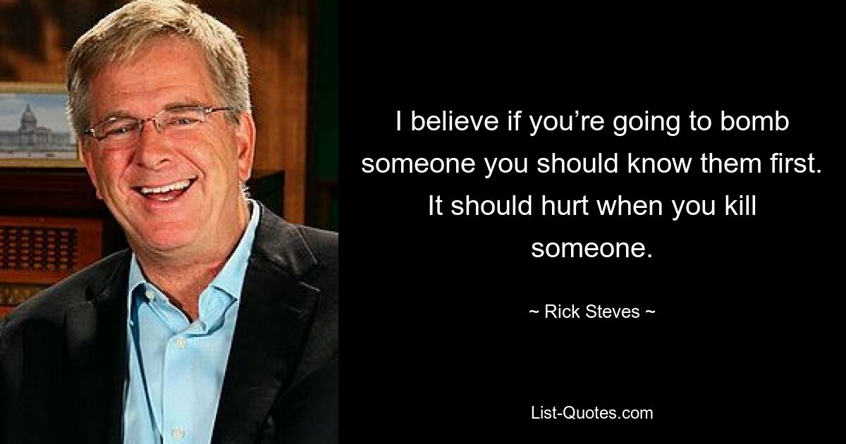 I believe if you’re going to bomb someone you should know them first. It should hurt when you kill someone. — © Rick Steves