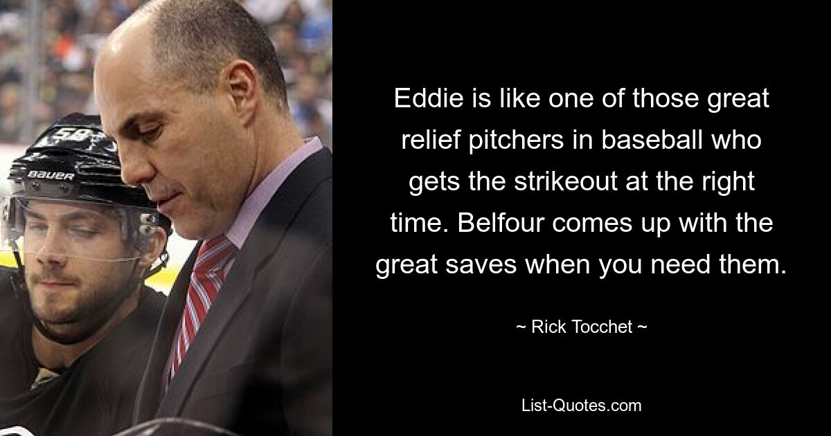 Eddie is like one of those great relief pitchers in baseball who gets the strikeout at the right time. Belfour comes up with the great saves when you need them. — © Rick Tocchet