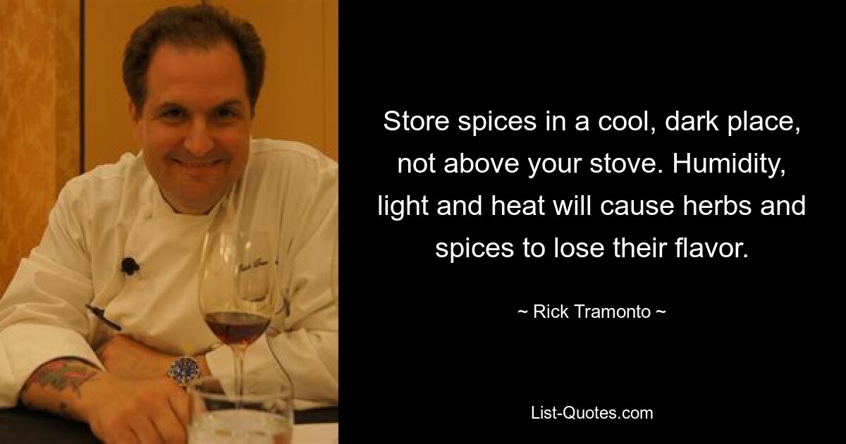 Store spices in a cool, dark place, not above your stove. Humidity, light and heat will cause herbs and spices to lose their flavor. — © Rick Tramonto