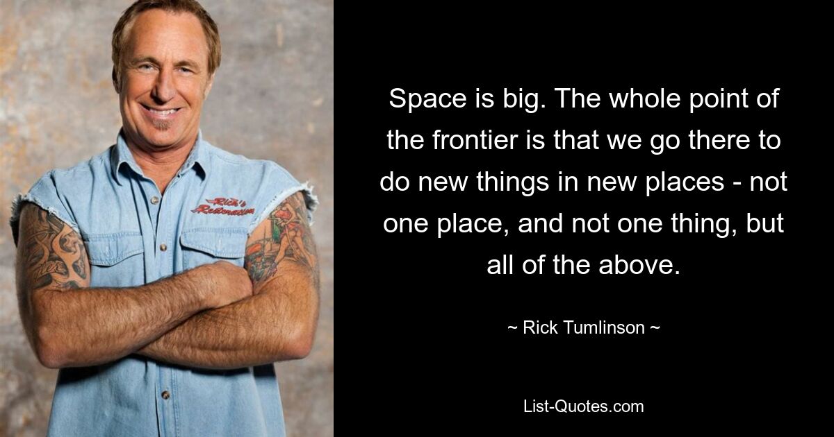 Space is big. The whole point of the frontier is that we go there to do new things in new places - not one place, and not one thing, but all of the above. — © Rick Tumlinson