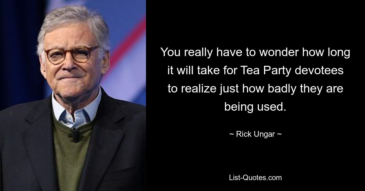 You really have to wonder how long it will take for Tea Party devotees to realize just how badly they are being used. — © Rick Ungar