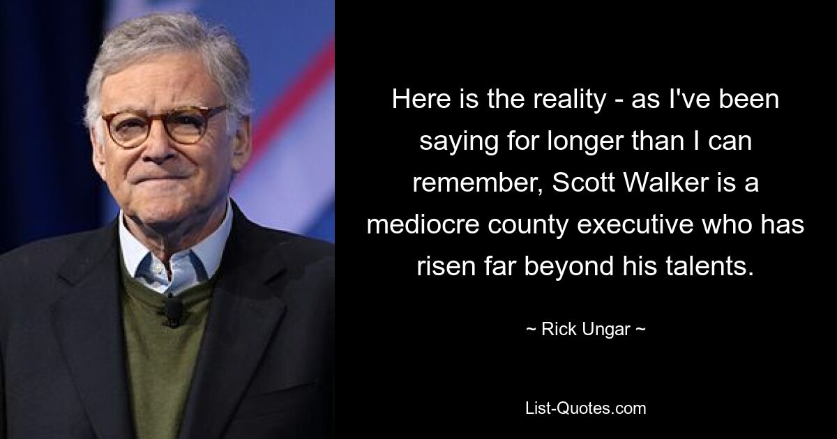 Here is the reality - as I've been saying for longer than I can remember, Scott Walker is a mediocre county executive who has risen far beyond his talents. — © Rick Ungar