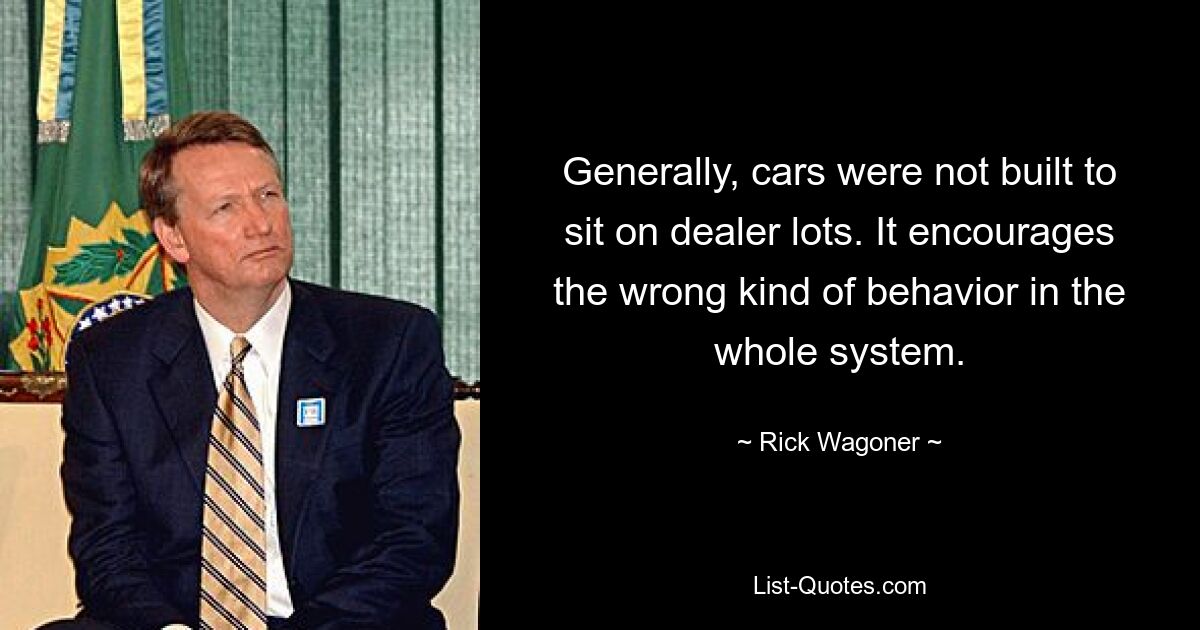 Generally, cars were not built to sit on dealer lots. It encourages the wrong kind of behavior in the whole system. — © Rick Wagoner