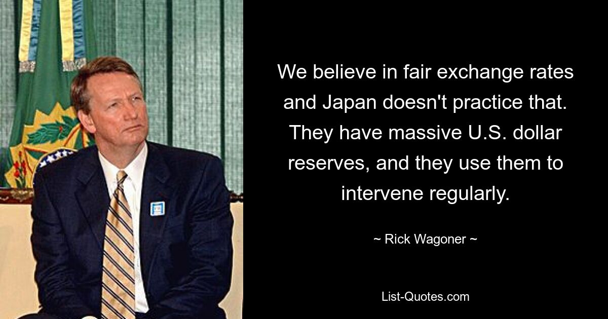 We believe in fair exchange rates and Japan doesn't practice that. They have massive U.S. dollar reserves, and they use them to intervene regularly. — © Rick Wagoner