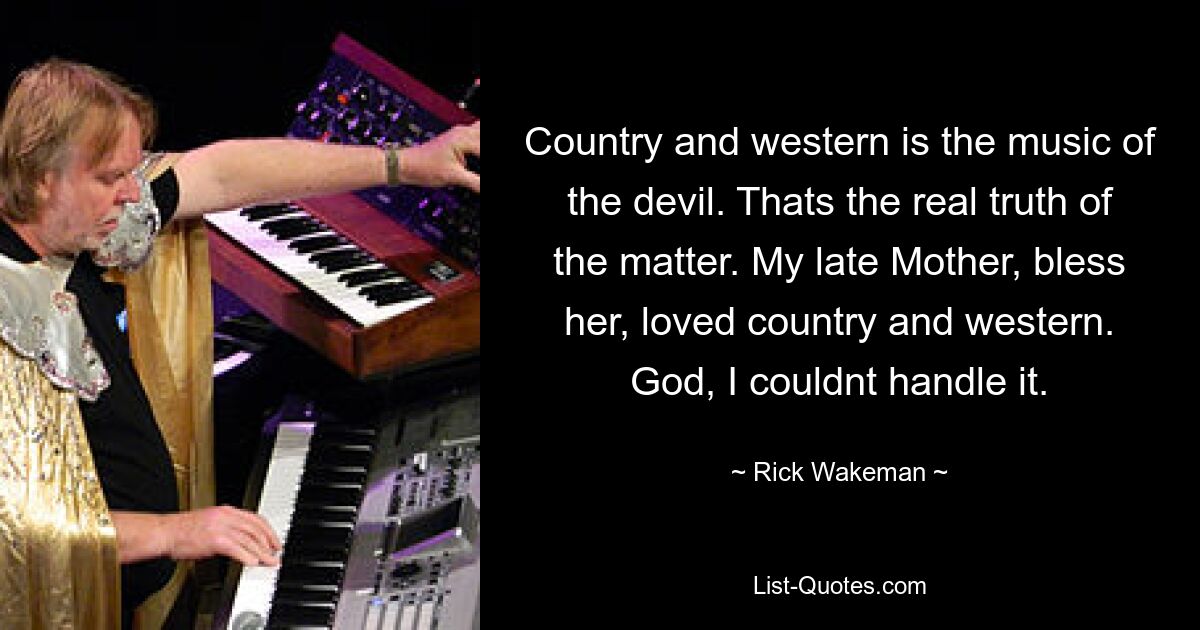 Country and western is the music of the devil. Thats the real truth of the matter. My late Mother, bless her, loved country and western. God, I couldnt handle it. — © Rick Wakeman