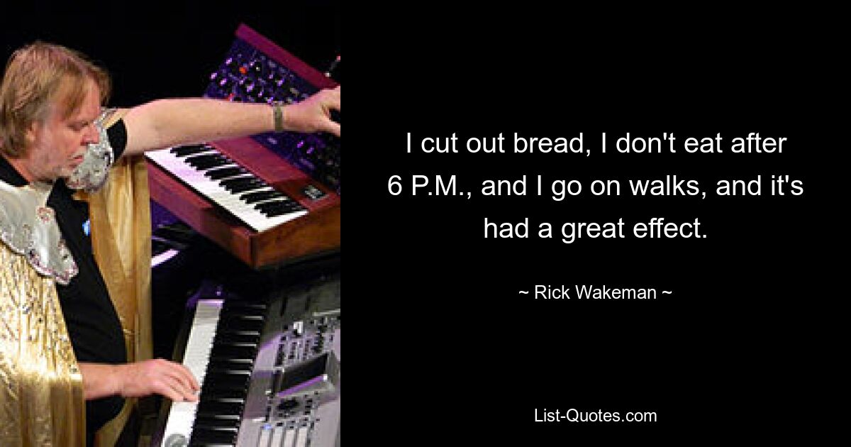 I cut out bread, I don't eat after 6 P.M., and I go on walks, and it's had a great effect. — © Rick Wakeman