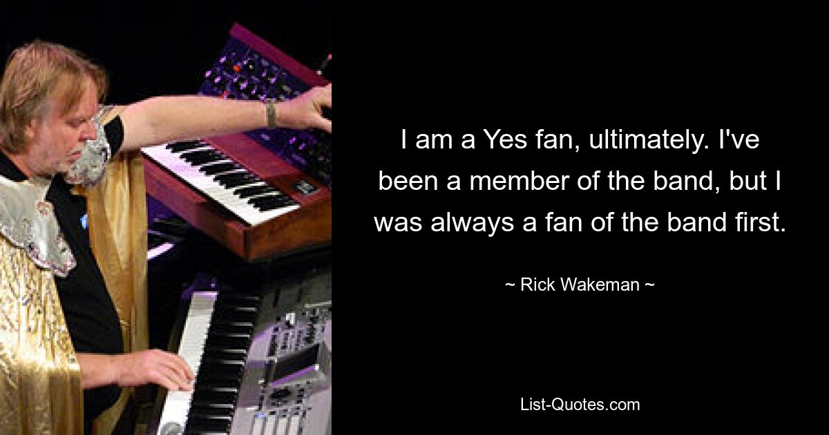 I am a Yes fan, ultimately. I've been a member of the band, but I was always a fan of the band first. — © Rick Wakeman