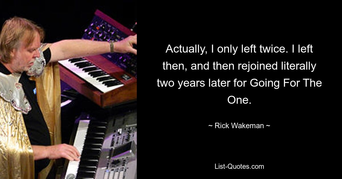 Actually, I only left twice. I left then, and then rejoined literally two years later for Going For The One. — © Rick Wakeman