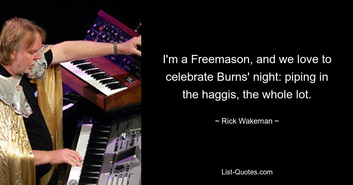 I'm a Freemason, and we love to celebrate Burns' night: piping in the haggis, the whole lot. — © Rick Wakeman