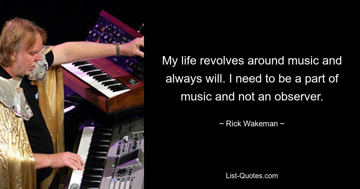 My life revolves around music and always will. I need to be a part of music and not an observer. — © Rick Wakeman