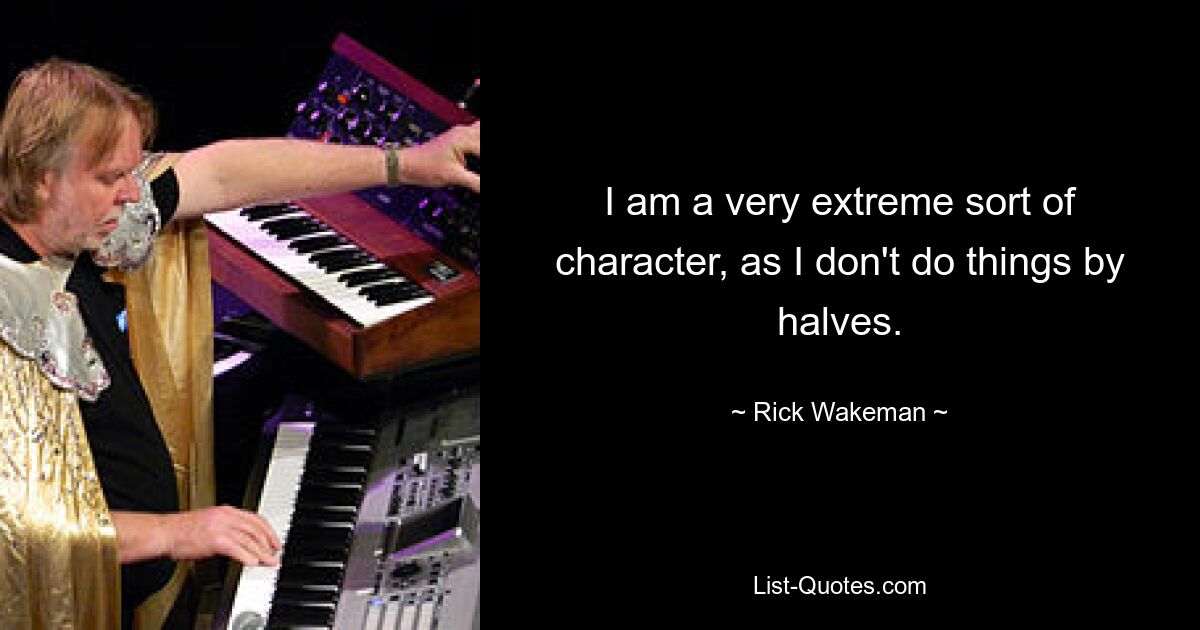 I am a very extreme sort of character, as I don't do things by halves. — © Rick Wakeman