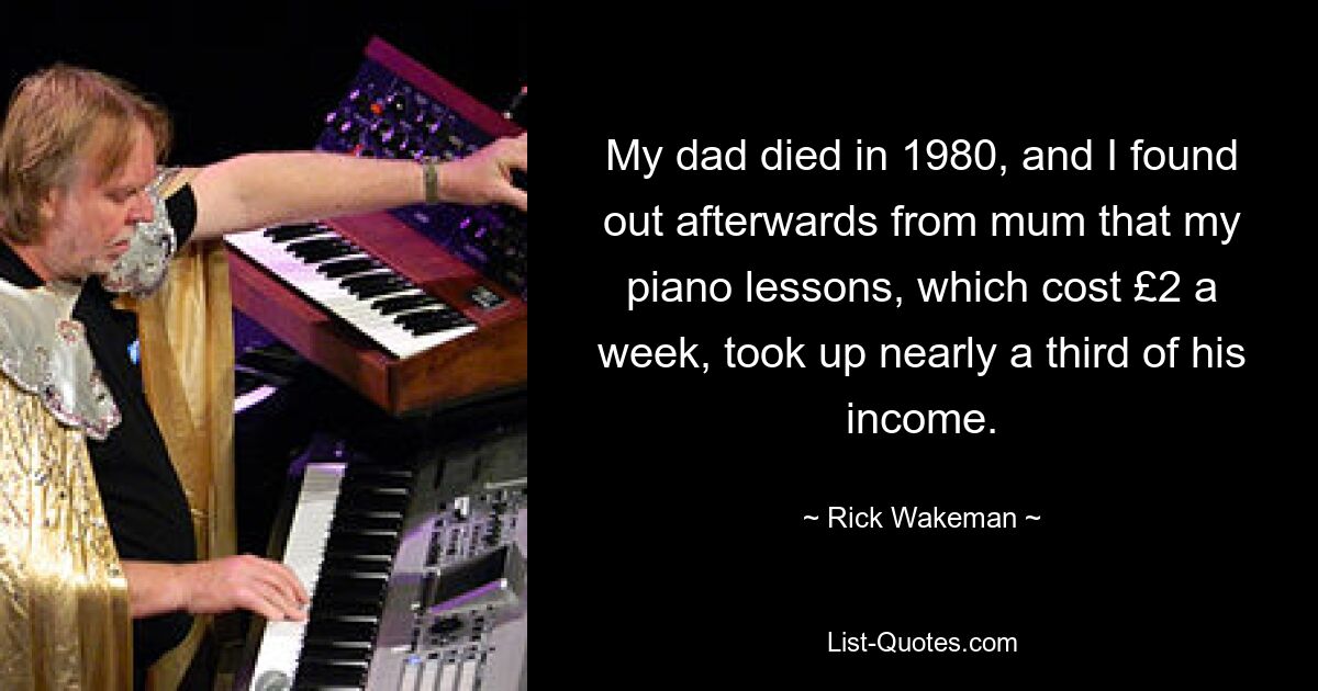 My dad died in 1980, and I found out afterwards from mum that my piano lessons, which cost £2 a week, took up nearly a third of his income. — © Rick Wakeman