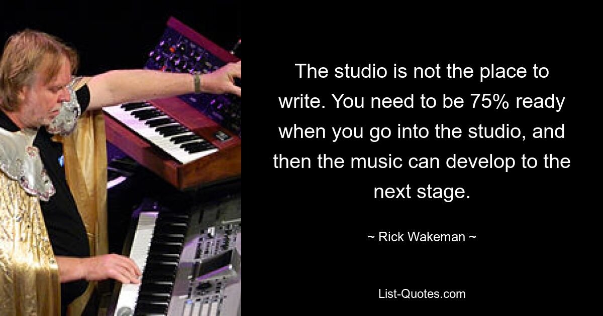 The studio is not the place to write. You need to be 75% ready when you go into the studio, and then the music can develop to the next stage. — © Rick Wakeman