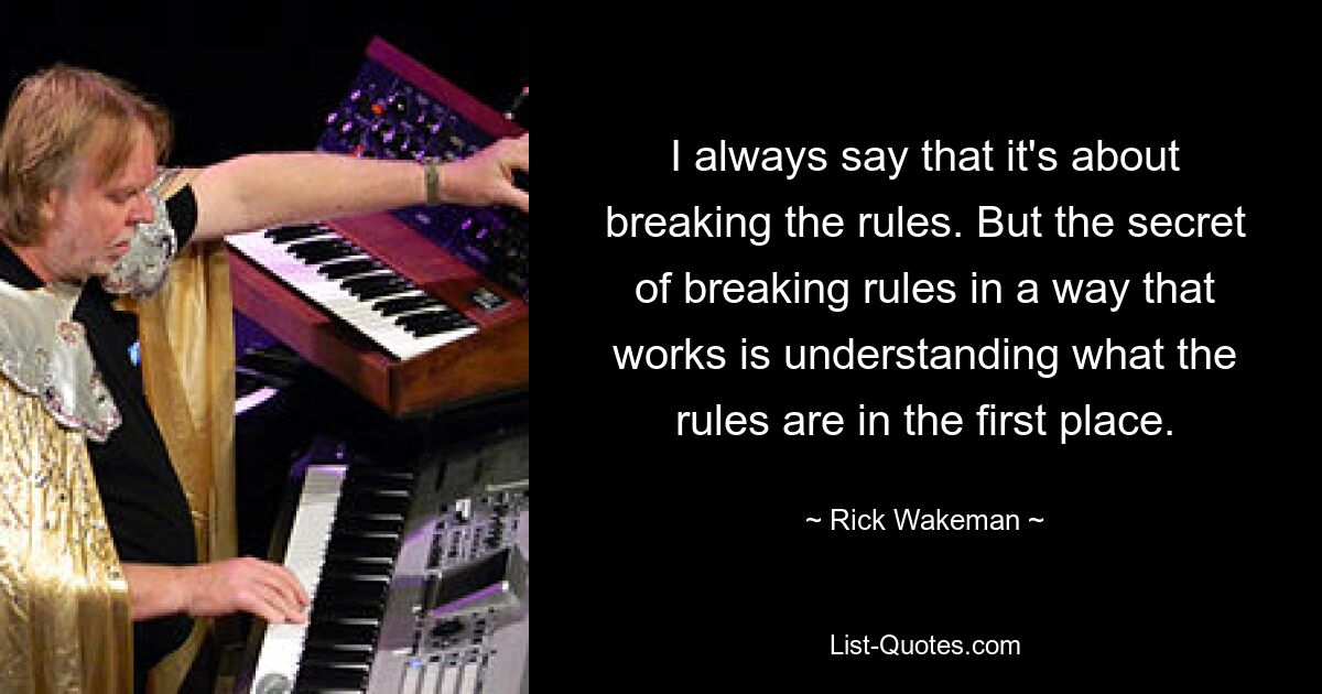 I always say that it's about breaking the rules. But the secret of breaking rules in a way that works is understanding what the rules are in the first place. — © Rick Wakeman