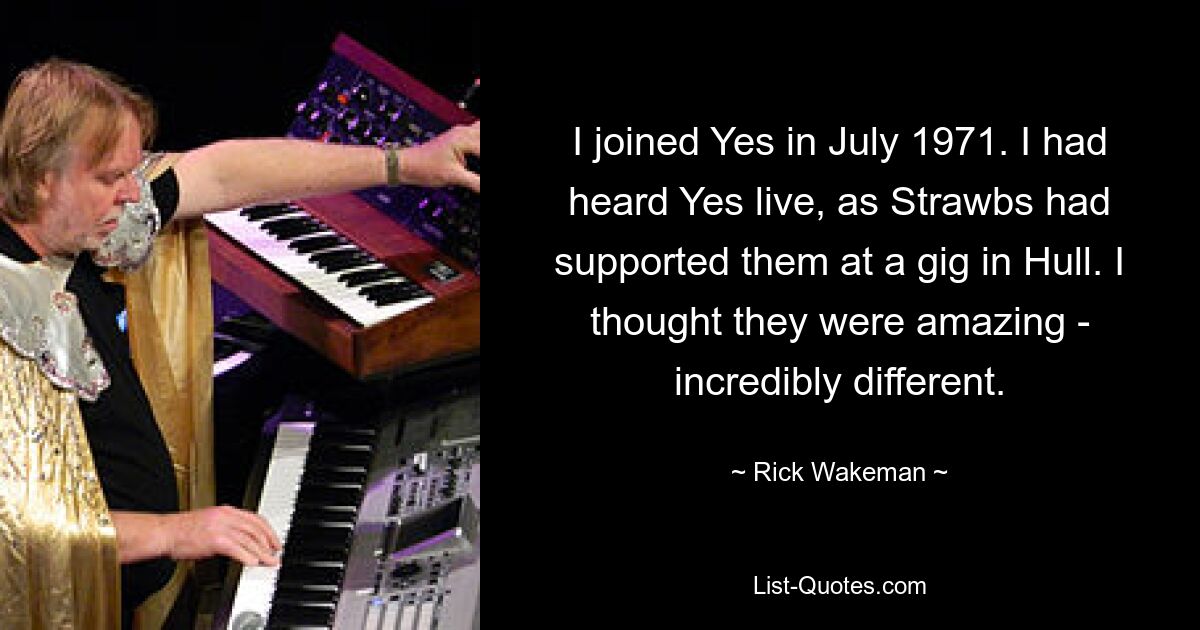 I joined Yes in July 1971. I had heard Yes live, as Strawbs had supported them at a gig in Hull. I thought they were amazing - incredibly different. — © Rick Wakeman