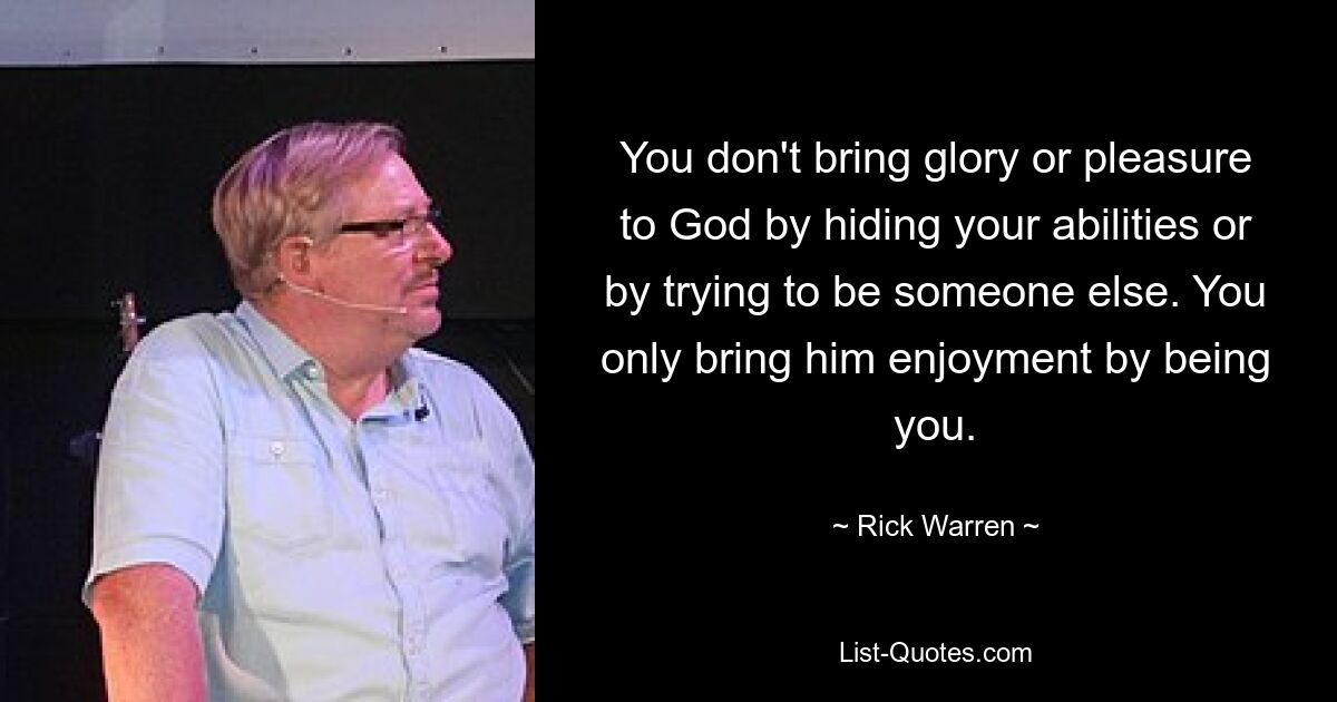 You don't bring glory or pleasure to God by hiding your abilities or by trying to be someone else. You only bring him enjoyment by being you. — © Rick Warren