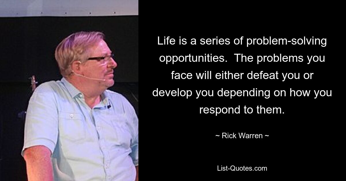 Life is a series of problem-solving opportunities.  The problems you face will either defeat you or develop you depending on how you respond to them. — © Rick Warren