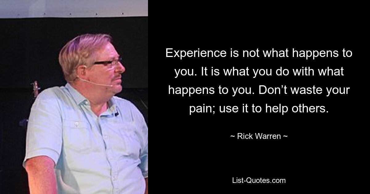 Experience is not what happens to you. It is what you do with what happens to you. Don’t waste your pain; use it to help others. — © Rick Warren