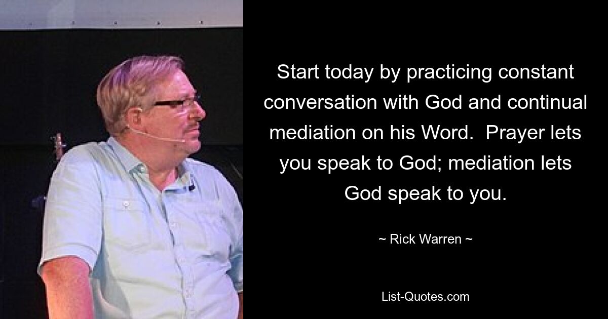 Start today by practicing constant conversation with God and continual mediation on his Word.  Prayer lets you speak to God; mediation lets God speak to you. — © Rick Warren