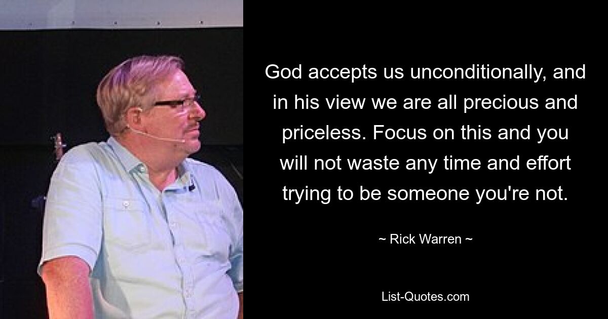 God accepts us unconditionally, and in his view we are all precious and priceless. Focus on this and you will not waste any time and effort trying to be someone you're not. — © Rick Warren