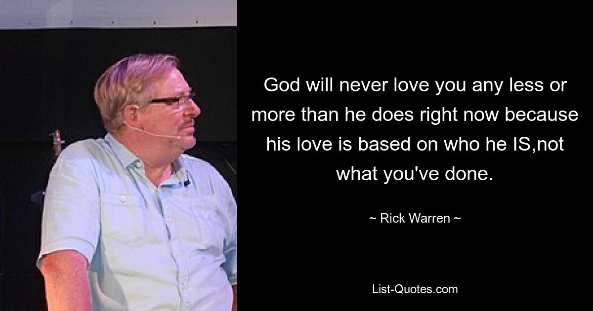 God will never love you any less or more than he does right now because his love is based on who he IS,not what you've done. — © Rick Warren