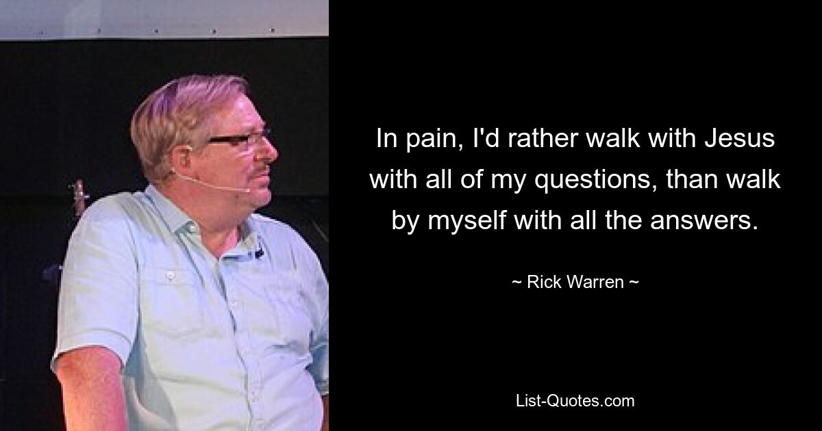 In pain, I'd rather walk with Jesus with all of my questions, than walk by myself with all the answers. — © Rick Warren