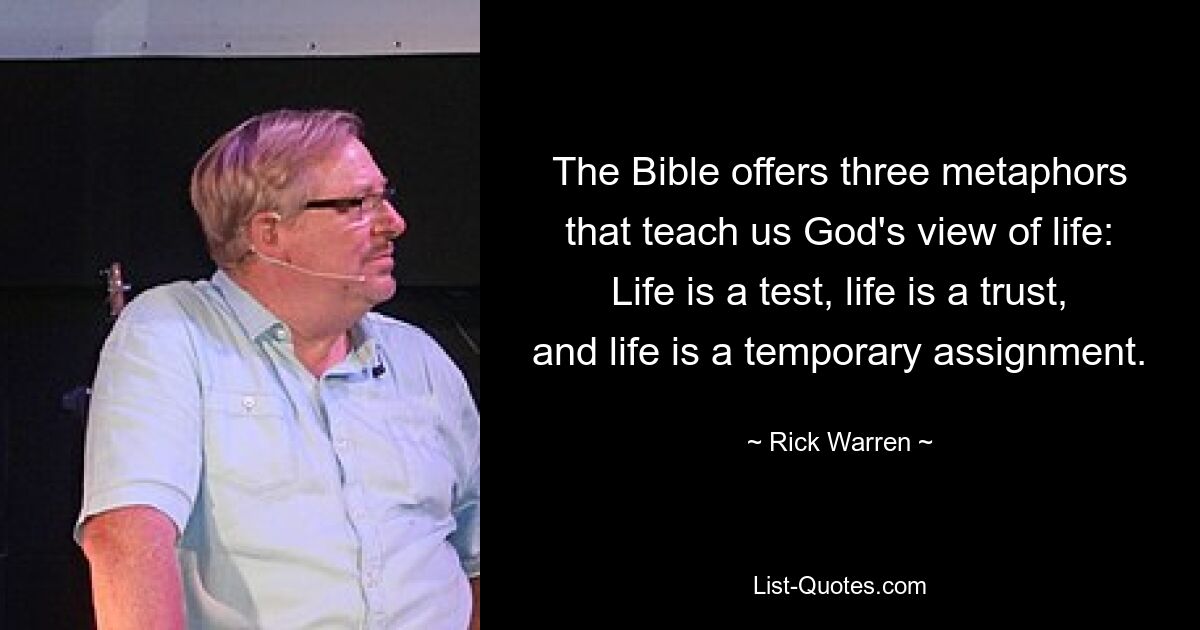 The Bible offers three metaphors that teach us God's view of life: Life is a test, life is a trust, and life is a temporary assignment. — © Rick Warren