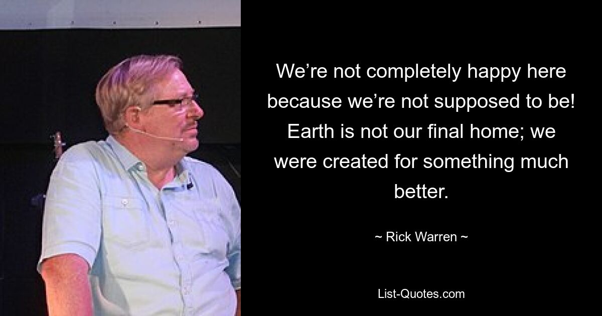 We’re not completely happy here because we’re not supposed to be! Earth is not our final home; we were created for something much better. — © Rick Warren