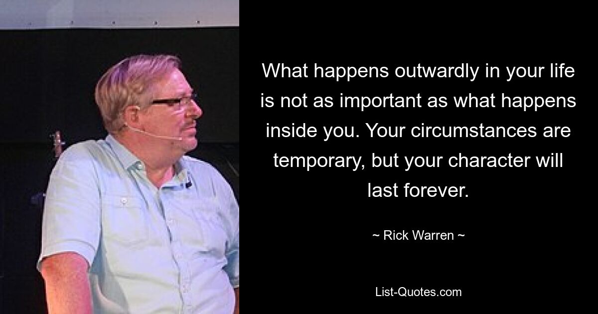 What happens outwardly in your life is not as important as what happens inside you. Your circumstances are temporary, but your character will last forever. — © Rick Warren