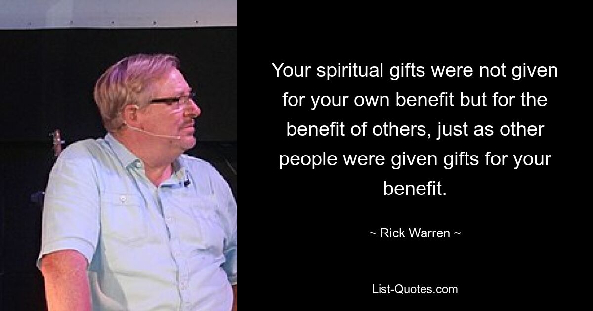 Your spiritual gifts were not given for your own benefit but for the benefit of others, just as other people were given gifts for your benefit. — © Rick Warren