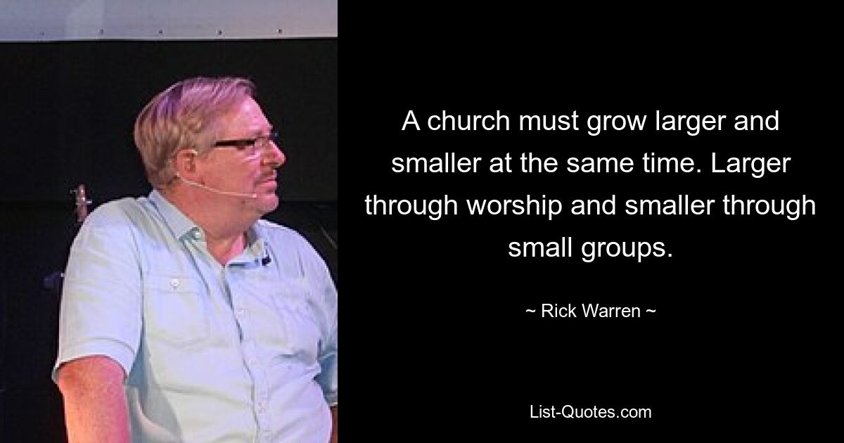 A church must grow larger and smaller at the same time. Larger through worship and smaller through small groups. — © Rick Warren