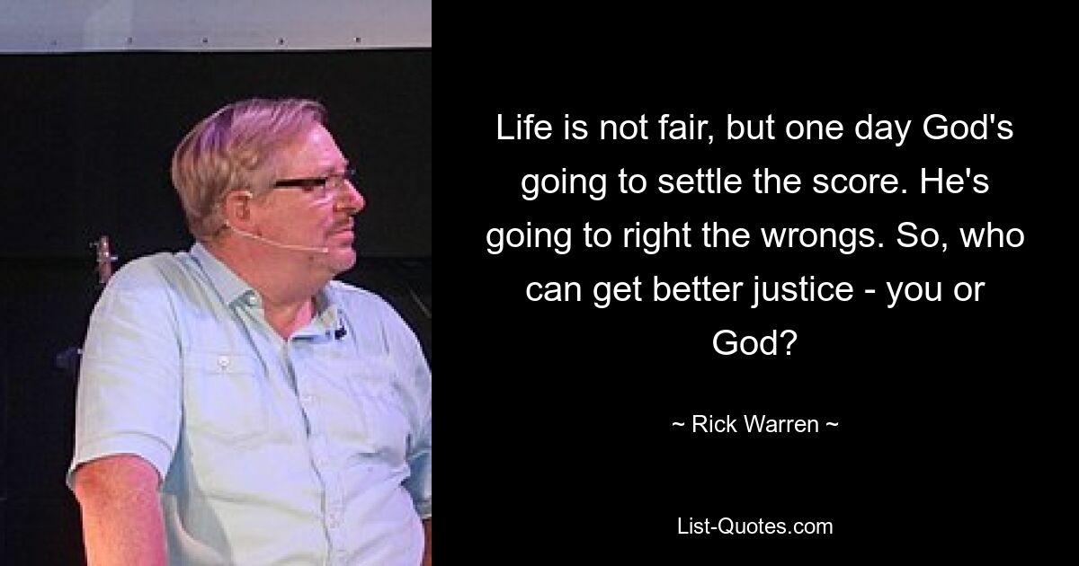 Life is not fair, but one day God's going to settle the score. He's going to right the wrongs. So, who can get better justice - you or God? — © Rick Warren