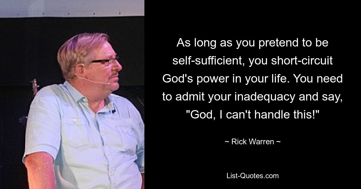 As long as you pretend to be self-sufficient, you short-circuit God's power in your life. You need to admit your inadequacy and say, "God, I can't handle this!" — © Rick Warren