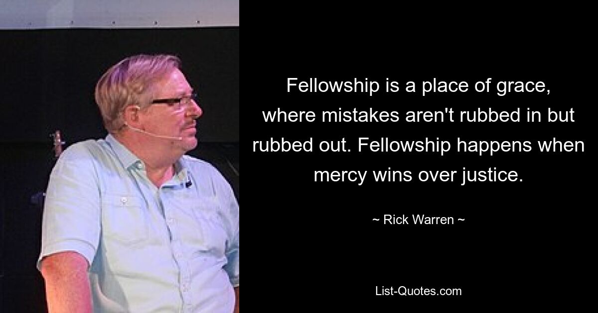 Fellowship is a place of grace, where mistakes aren't rubbed in but rubbed out. Fellowship happens when mercy wins over justice. — © Rick Warren