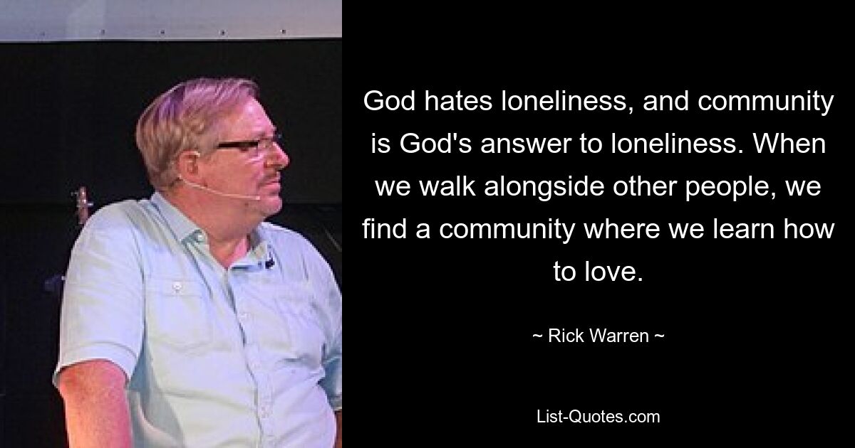 God hates loneliness, and community is God's answer to loneliness. When we walk alongside other people, we find a community where we learn how to love. — © Rick Warren