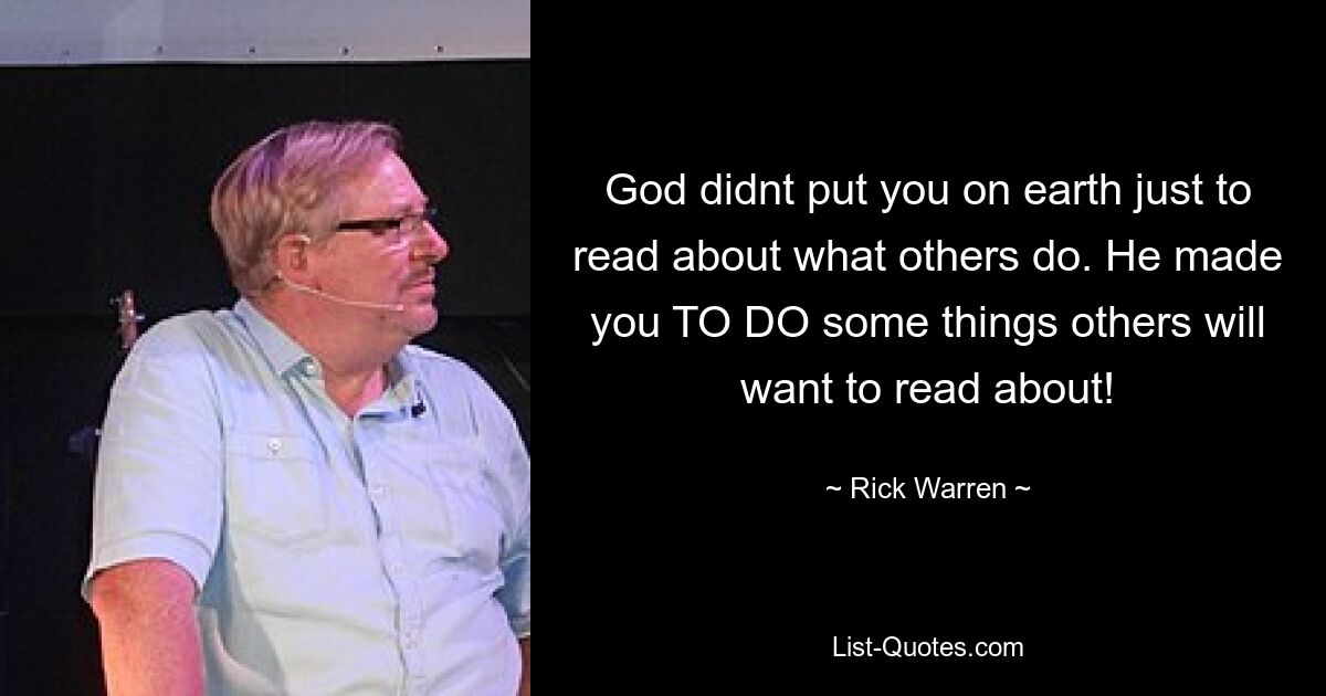 God didnt put you on earth just to read about what others do. He made you TO DO some things others will want to read about! — © Rick Warren