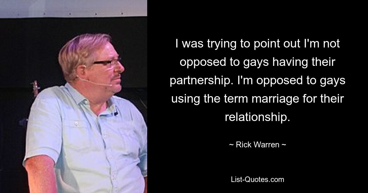 I was trying to point out I'm not opposed to gays having their partnership. I'm opposed to gays using the term marriage for their relationship. — © Rick Warren