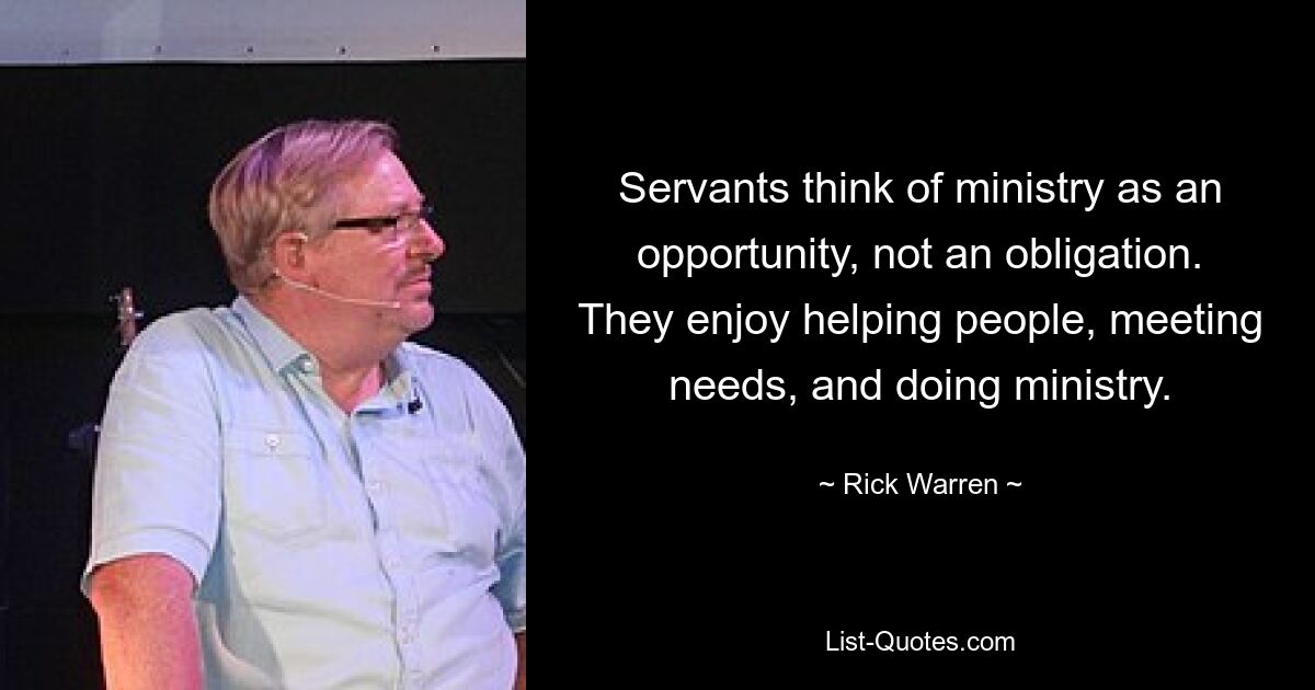 Servants think of ministry as an opportunity, not an obligation. They enjoy helping people, meeting needs, and doing ministry. — © Rick Warren