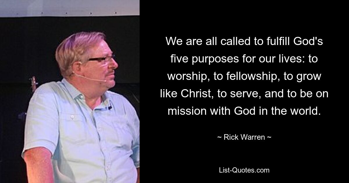 We are all called to fulfill God's five purposes for our lives: to worship, to fellowship, to grow like Christ, to serve, and to be on mission with God in the world. — © Rick Warren