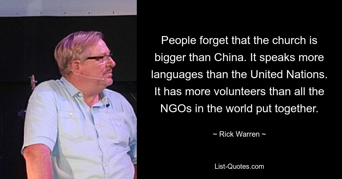 People forget that the church is bigger than China. It speaks more languages than the United Nations. It has more volunteers than all the NGOs in the world put together. — © Rick Warren